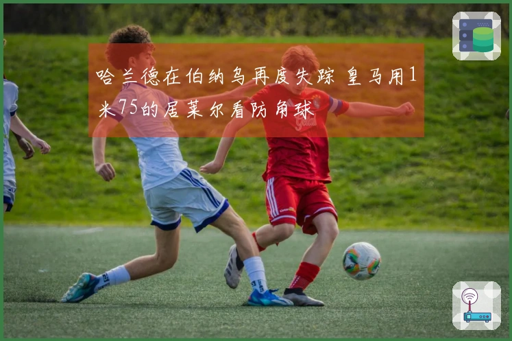 哈兰德在伯纳乌再度失踪 皇马用1米75的居莱尔看防角球