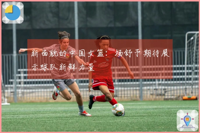 新面貌的中国女篮：杨舒予期待展示球队新鲜力量