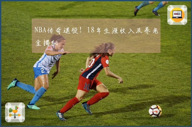 NBA传奇退役!18年生涯收入及养老金揭秘