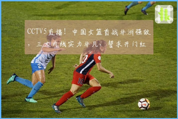CCTV5直播！中国女篮首战非洲强敌，三大内线实力非凡，誓求开门红