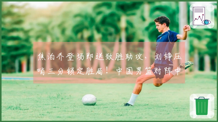 焦泊乔登场即送致胜助攻，刘铮压哨三分锁定胜局！中国男篮对阵中国台北男篮