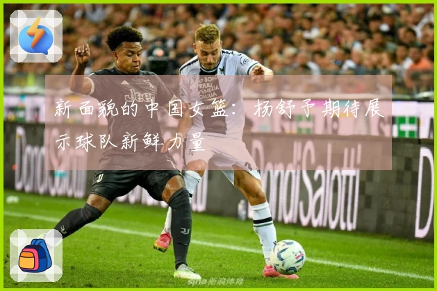 新面貌的中国女篮：杨舒予期待展示球队新鲜力量