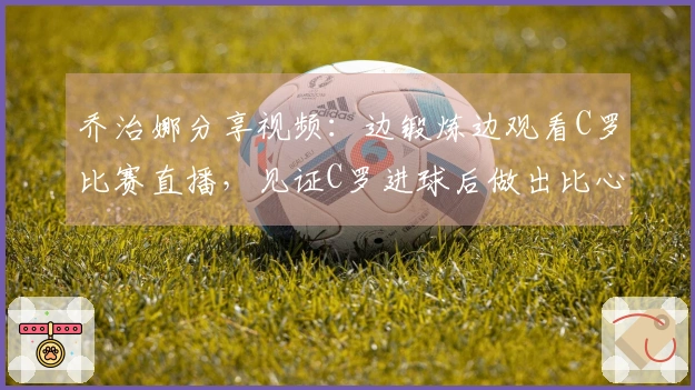乔治娜分享视频：边锻炼边观看C罗比赛直播，见证C罗进球后做出比心手势