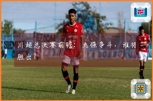 川超总决赛前瞻：九强争斗，谁将胜出？