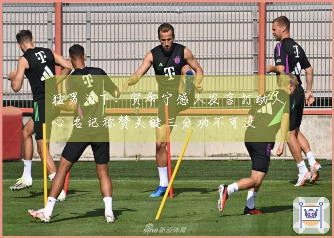 猛男泪下！贺希宁感人发言打动人心 名记称赞关键三分功不可没