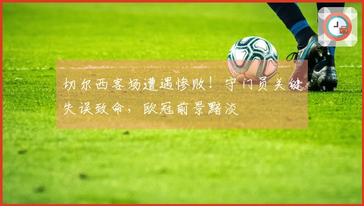 切尔西客场遭遇惨败！守门员关键失误致命，欧冠前景黯淡