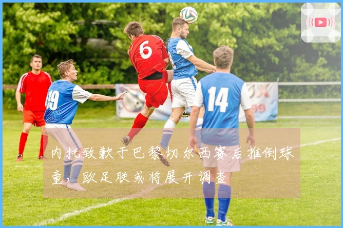 内托致歉于巴黎切尔西赛后推倒球童，欧足联或将展开调查