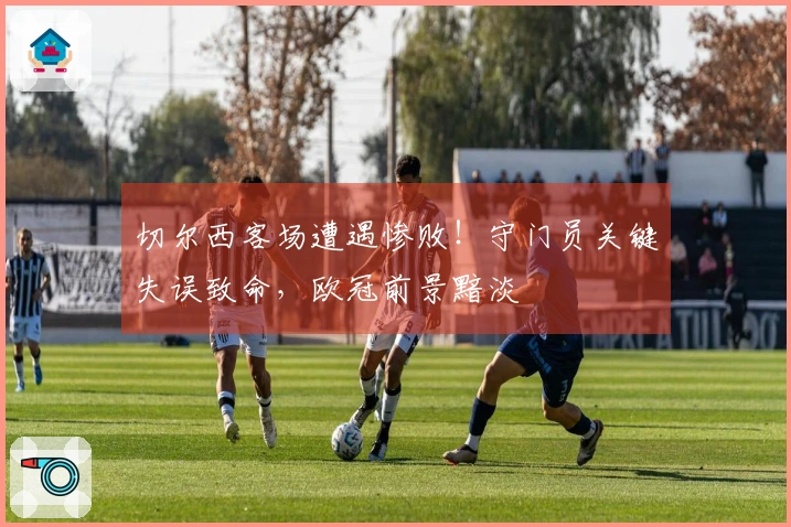 切尔西客场遭遇惨败！守门员关键失误致命，欧冠前景黯淡