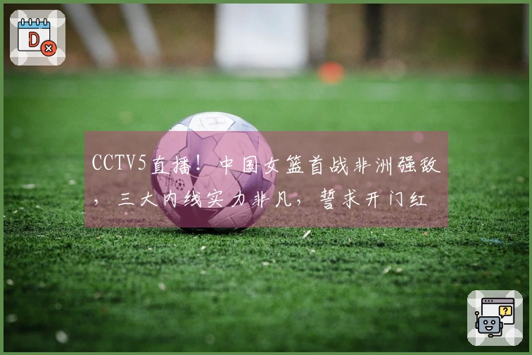 CCTV5直播！中国女篮首战非洲强敌，三大内线实力非凡，誓求开门红