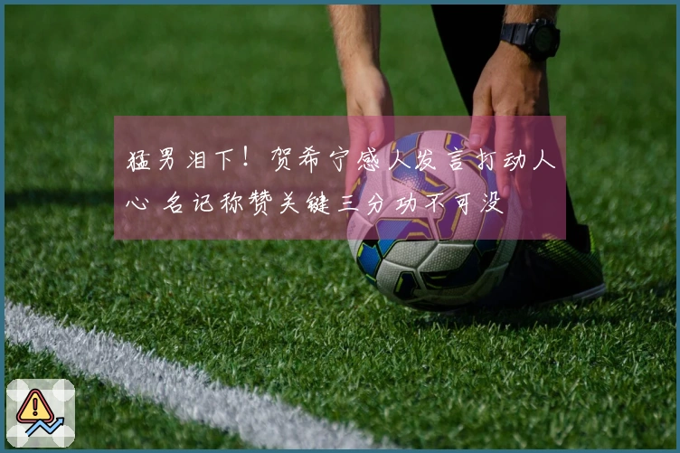 猛男泪下！贺希宁感人发言打动人心 名记称赞关键三分功不可没