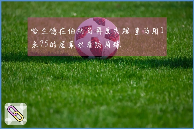 哈兰德在伯纳乌再度失踪 皇马用1米75的居莱尔看防角球